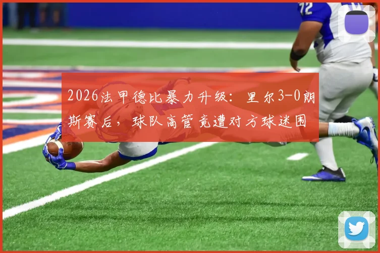 2026法甲德比暴力升级：里尔3-0朗斯赛后，球队高管竟遭对方球迷围殴，法国足坛再响警钟
