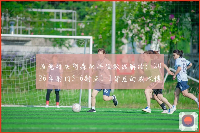 马竞对决阿森纳半场数据解读:2026年射门5-6射正1-1背后的战术博弈与观赛要点