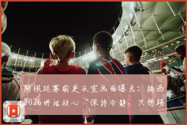 阿根廷赛前更衣室画面曝光：梅西2026讲话核心“保持冷静，只想踢球”，年轻球员必看的心态课