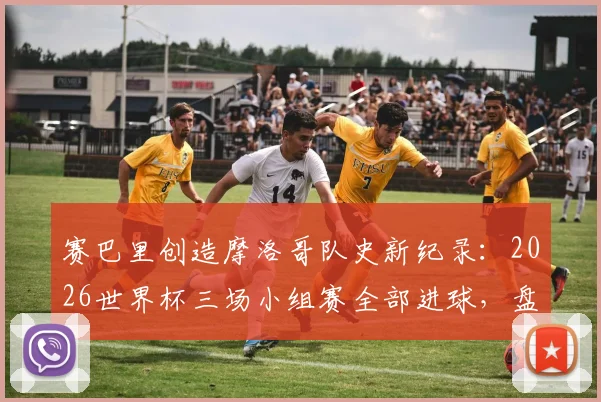 赛巴里创造摩洛哥队史新纪录：2026世界杯三场小组赛全部进球，盘点其赛场表现与关键数据