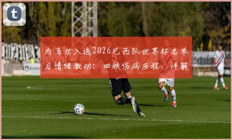 内马尔入选2026巴西队世界杯名单后情绪激动：回顾伤病历程，详解其誓为冠军拼尽全力的决心与战术价值