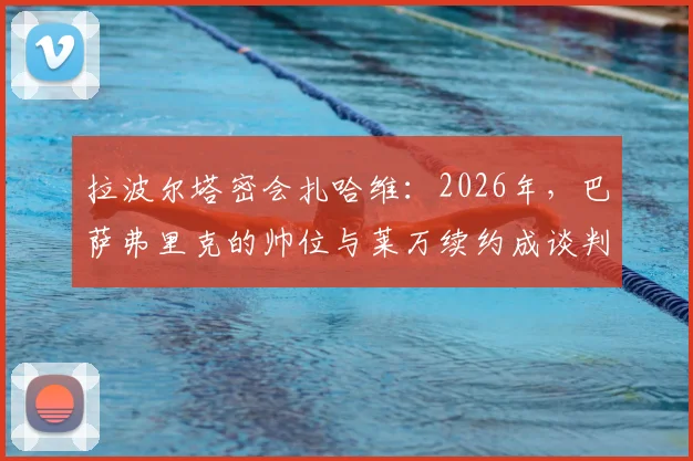 拉波尔塔密会扎哈维：2026年，巴萨弗里克的帅位与莱万续约成谈判核心