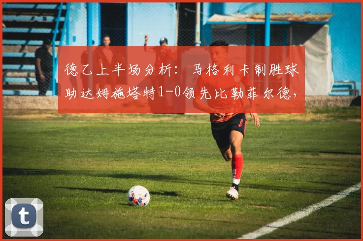 德乙上半场分析:马格利卡制胜球助达姆施塔特1-0领先比勒菲尔德,附实时比赛数据与球队状态解读