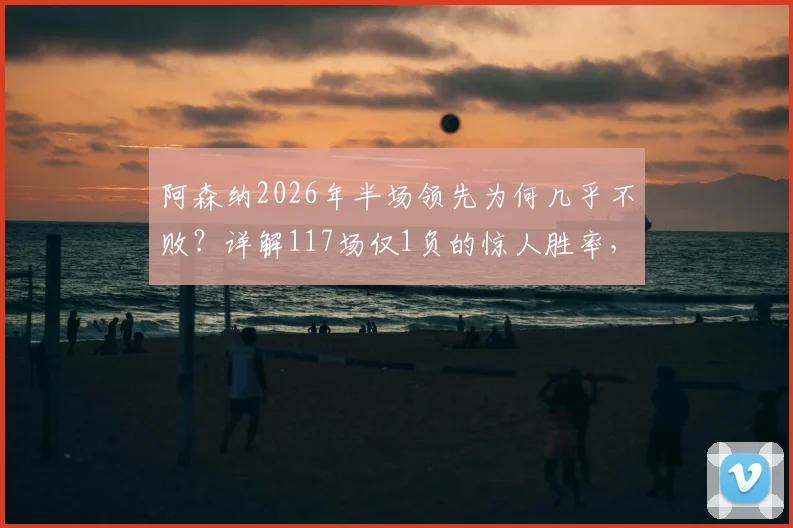 阿森纳2026年半场领先为何几乎不败?详解117场仅1负的惊人胜率,对比英超其他豪门被逆转案例