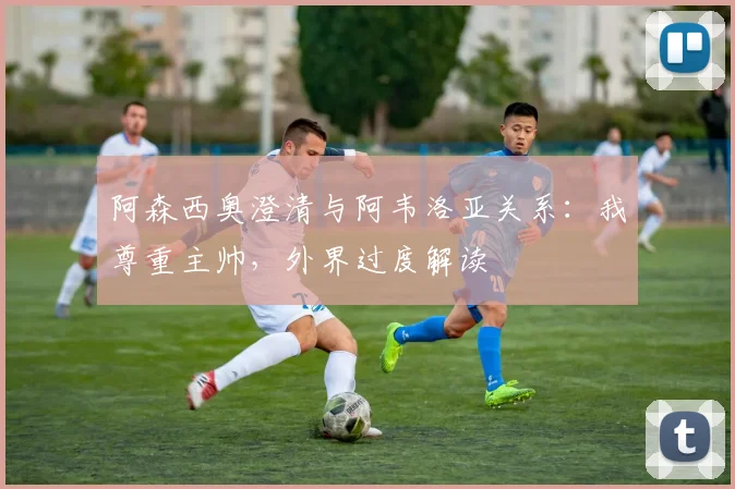 阿森西奥澄清与阿韦洛亚关系:我尊重主帅,外界过度解读