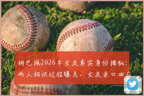 姆巴佩2026年女友真实身份揭秘：两人相识过程曝光，女友亲口回应媒体不实传言