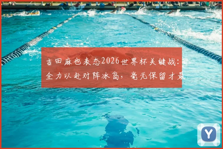 吉田麻也表态2026世界杯关键战：全力以赴对阵冰岛，毫无保留才最重要，附个人专访内容解析